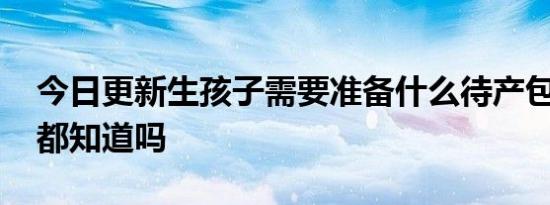 今日更新生孩子需要准备什么待产包 这些你都知道吗