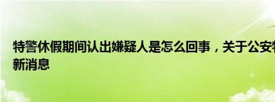 特警休假期间认出嫌疑人是怎么回事，关于公安特警假期的新消息