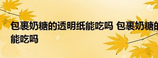 包裹奶糖的透明纸能吃吗 包裹奶糖的透明纸能吃吗 