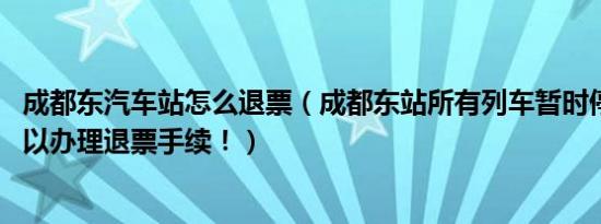 成都东汽车站怎么退票（成都东站所有列车暂时停发 旅客可以办理退票手续！）