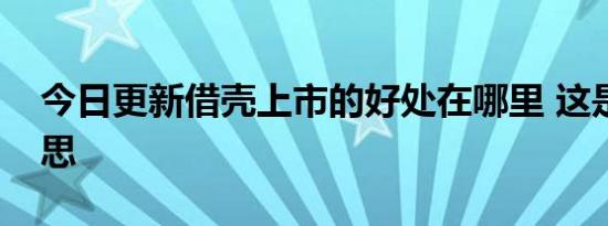 今日更新借壳上市的好处在哪里 这是什么意思