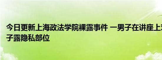 今日更新上海政法学院裸露事件 一男子在讲座上对镜头脱裤子露隐私部位