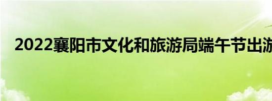 2022襄阳市文化和旅游局端午节出游提醒