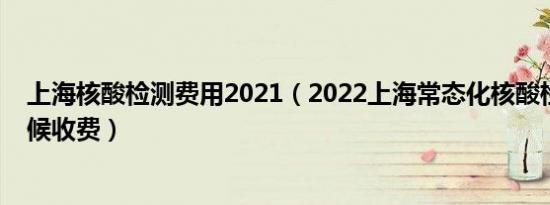 上海核酸检测费用2021（2022上海常态化核酸检测什么时候收费）