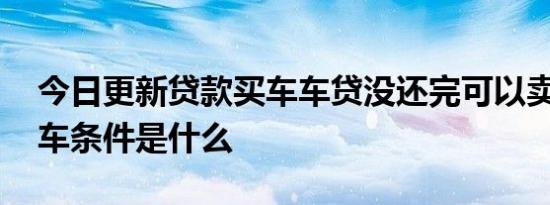 今日更新贷款买车车贷没还完可以卖车吗 卖车条件是什么