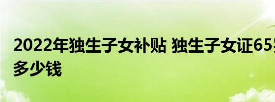 2022年独生子女补贴 独生子女证65岁每月领多少钱