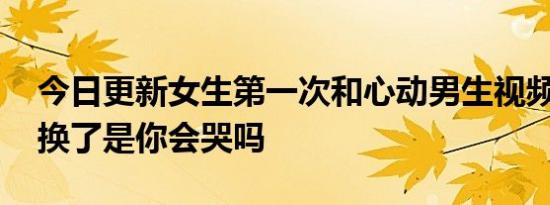 今日更新女生第一次和心动男生视频急哭了 换了是你会哭吗