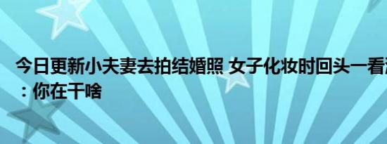 今日更新小夫妻去拍结婚照 女子化妆时回头一看消防员老公：你在干啥