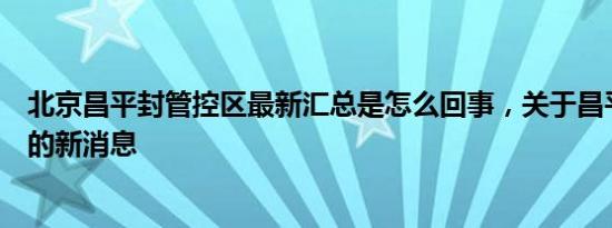 北京昌平封管控区最新汇总是怎么回事，关于昌平封控区域的新消息