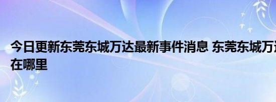 今日更新东莞东城万达最新事件消息 东莞东城万达广场地址在哪里