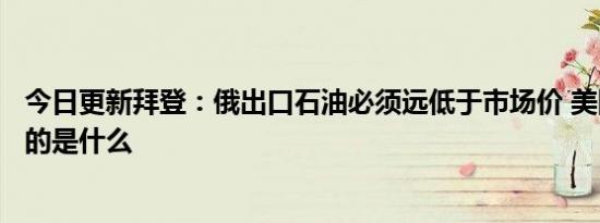 今日更新拜登：俄出口石油必须远低于市场价 美国这样做目的是什么