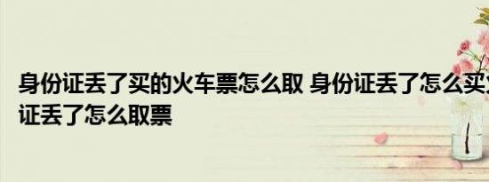 身份证丢了买的火车票怎么取 身份证丢了怎么买火车票身份证丢了怎么取票 