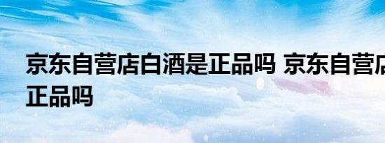 京东自营店白酒是正品吗 京东自营店白酒是正品吗 