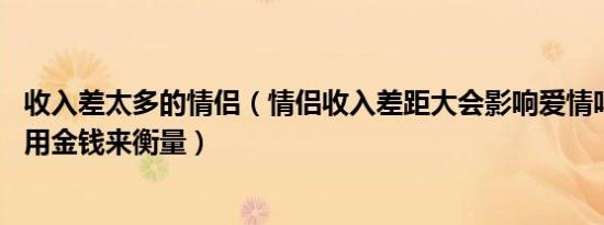 收入差太多的情侣（情侣收入差距大会影响爱情吗 感情不应用金钱来衡量）