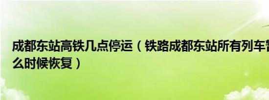 成都东站高铁几点停运（铁路成都东站所有列车暂时停发什么时候恢复）