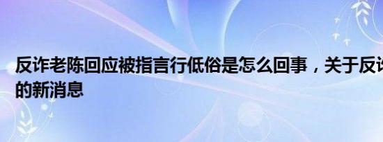 反诈老陈回应被指言行低俗是怎么回事，关于反诈老陈 评论的新消息