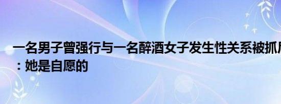 一名男子曾强行与一名醉酒女子发生性关系被抓后死不承认：她是自愿的