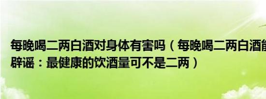 每晚喝二两白酒对身体有害吗（每晚喝二两白酒能延年益寿 辟谣：最健康的饮酒量可不是二两）