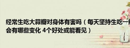 经常生吃大蒜瓣对身体有害吗（每天坚持生吃一瓣大蒜身体会有哪些变化 4个好处或能看见）