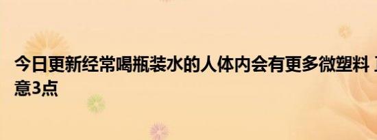 今日更新经常喝瓶装水的人体内会有更多微塑料 正确饮水注意3点