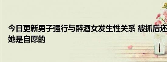 今日更新男子强行与醉酒女发生性关系 被抓后还死不承认：她是自愿的