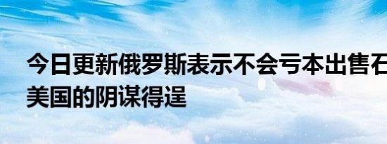 今日更新俄罗斯表示不会亏本出售石油 不让美国的阴谋得逞