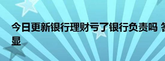 今日更新银行理财亏了银行负责吗 答案很明显