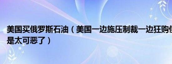 美国买俄罗斯石油（美国一边施压制裁一边狂购俄石油 简直是太可恶了）