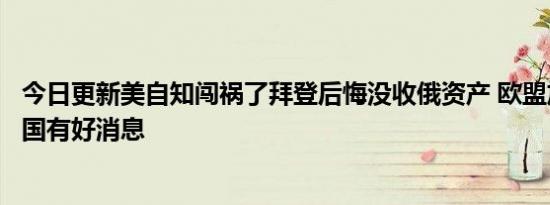 今日更新美自知闯祸了拜登后悔没收俄资产 欧盟加码制裁中国有好消息