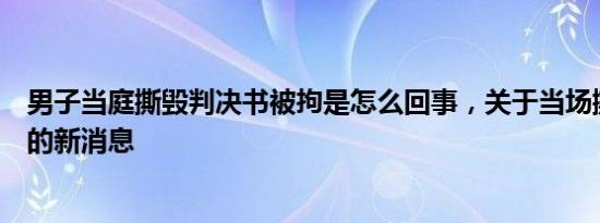 男子当庭撕毁判决书被拘是怎么回事，关于当场撕毁判决书的新消息