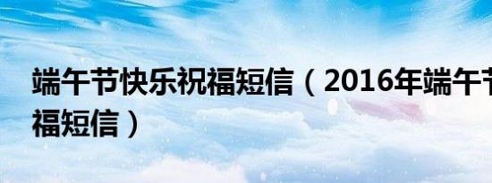 端午节快乐祝福短信（2016年端午节开心祝福短信）