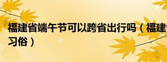 福建省端午节可以跨省出行吗（福建省端午节习俗）