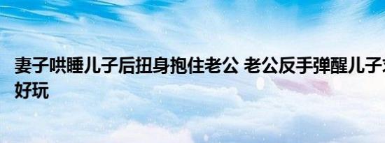 妻子哄睡儿子后扭身抱住老公 老公反手弹醒儿子求救游戏更好玩