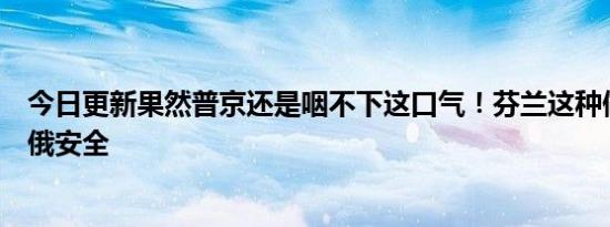 今日更新果然普京还是咽不下这口气！芬兰这种做法威胁到俄安全