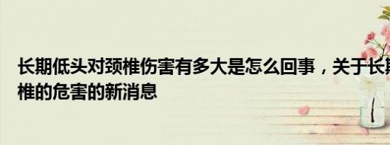 长期低头对颈椎伤害有多大是怎么回事，关于长期低头对颈椎的危害的新消息