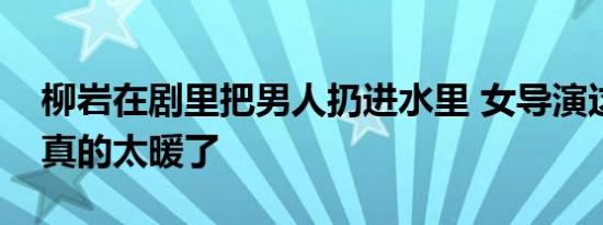 柳岩在剧里把男人扔进水里 女导演这个细节真的太暖了