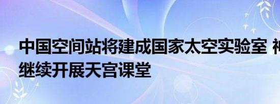 中国空间站将建成国家太空实验室 神十四将继续开展天宫课堂