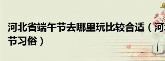 河北省端午节去哪里玩比较合适（河北省端午节习俗）