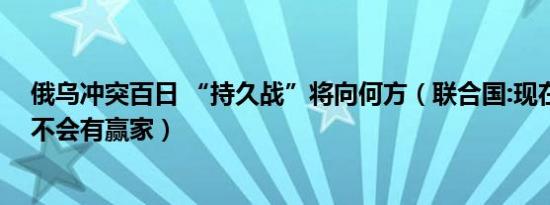 俄乌冲突百日 “持久战”将向何方（联合国:现在和将来都不会有赢家）