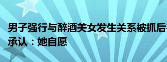 男子强行与醉酒美女发生关系被抓后甚至拒不承认：她自愿