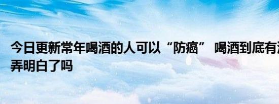 今日更新常年喝酒的人可以“防癌” 喝酒到底有没有好处你弄明白了吗