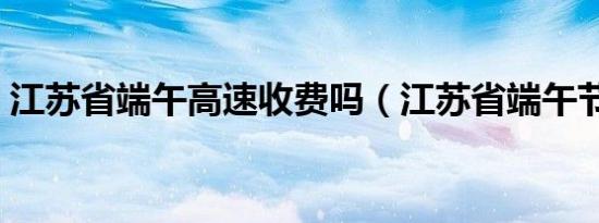 江苏省端午高速收费吗（江苏省端午节习俗）