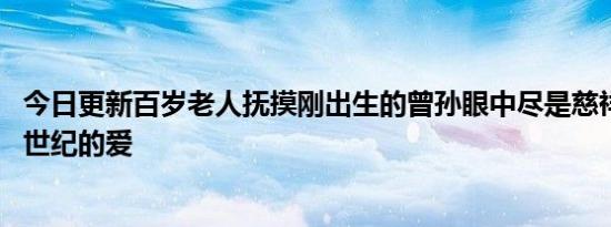 今日更新百岁老人抚摸刚出生的曾孙眼中尽是慈祥 网友：跨世纪的爱