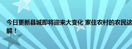 今日更新县城即将迎来大变化 家住农村的农民这3件事要了解！