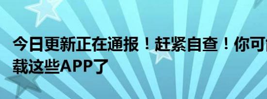 今日更新正在通报！赶紧自查！你可能也有下载这些APP了