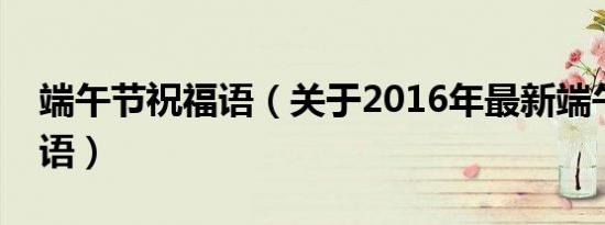 端午节祝福语（关于2016年最新端午节祝福语）