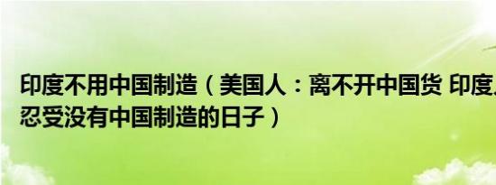 印度不用中国制造（美国人：离不开中国货 印度人：我无法忍受没有中国制造的日子）