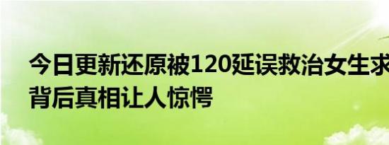 今日更新还原被120延误救治女生求救过程 背后真相让人惊愕