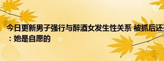 今日更新男子强行与醉酒女发生性关系 被抓后还死活不承认：她是自愿的