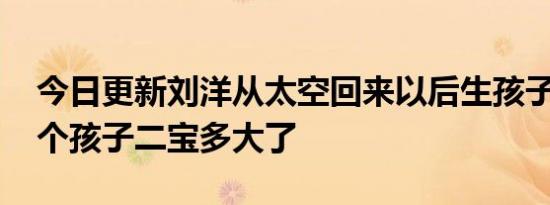 今日更新刘洋从太空回来以后生孩子了吗 两个孩子二宝多大了